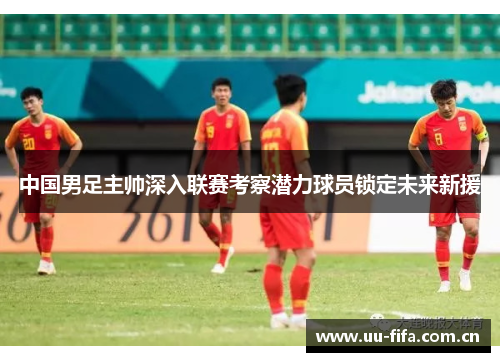 中国男足主帅深入联赛考察潜力球员锁定未来新援